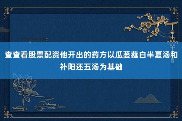 查查看股票配资他开出的药方以瓜蒌薤白半夏汤和补阳还五汤为基础