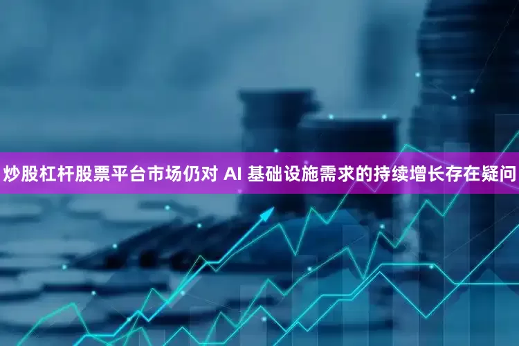 炒股杠杆股票平台市场仍对 AI 基础设施需求的持续增长存在疑问