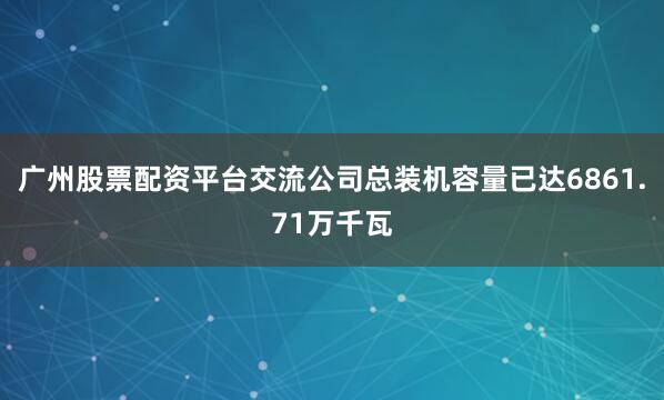 广州股票配资平台交流公司总装机容量已达6861.71万千瓦