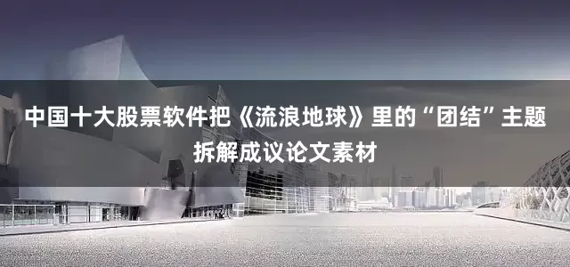 中国十大股票软件把《流浪地球》里的“团结”主题拆解成议论文素材