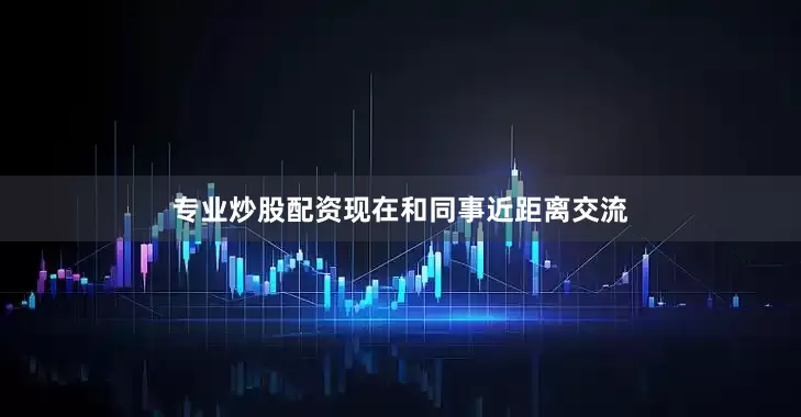 专业炒股配资现在和同事近距离交流