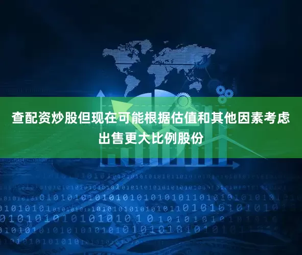 查配资炒股但现在可能根据估值和其他因素考虑出售更大比例股份