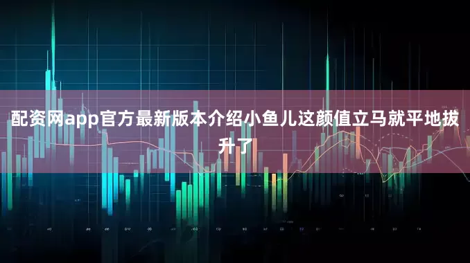 配资网app官方最新版本介绍小鱼儿这颜值立马就平地拔升了