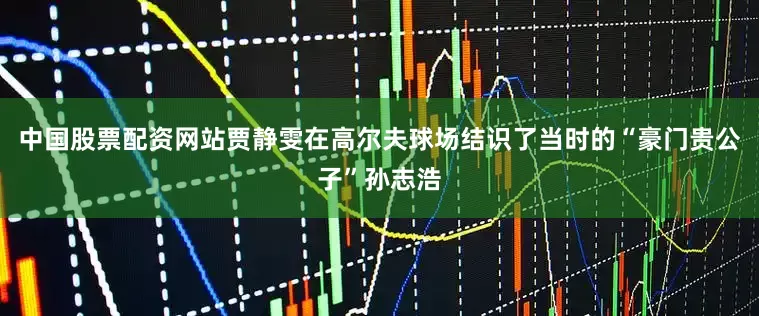 中国股票配资网站贾静雯在高尔夫球场结识了当时的“豪门贵公子”孙志浩