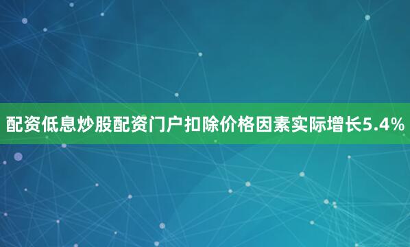配资低息炒股配资门户扣除价格因素实际增长5.4%